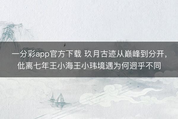 一分彩app官方下载 玖月古迹从巅峰到分开，仳离七年王小海王小玮境遇为何迥乎不同