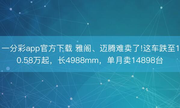 一分彩app官方下载 雅阁、迈腾难卖了!这车跌至10.58万起，长4988mm，单月卖14898台