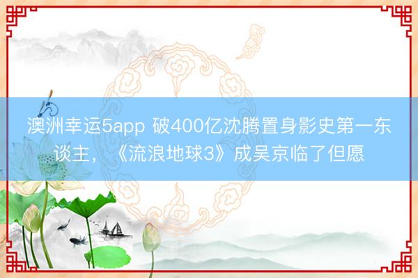 澳洲幸运5app 破400亿沈腾置身影史第一东谈主，《流浪地球3》成吴京临了但愿