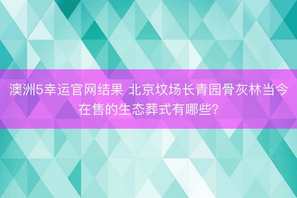 澳洲5幸运官网结果 北京坟场长青园骨灰林当今在售的生态葬式有哪些?