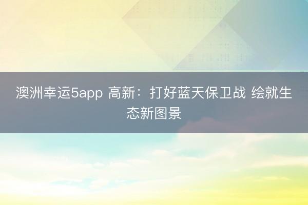 澳洲幸运5app 高新：打好蓝天保卫战 绘就生态新图景