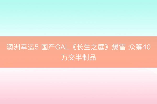 澳洲幸运5 国产GAL《长生之庭》爆雷 众筹40万交半制品