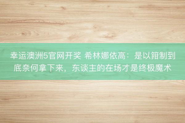 幸运澳洲5官网开奖 希林娜依高:是以箝制到底奈何拿下来,东谈主的在场才是终极魔术
