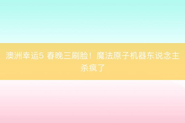 澳洲幸运5 春晚三刷脸！魔法原子机器东说念主杀疯了