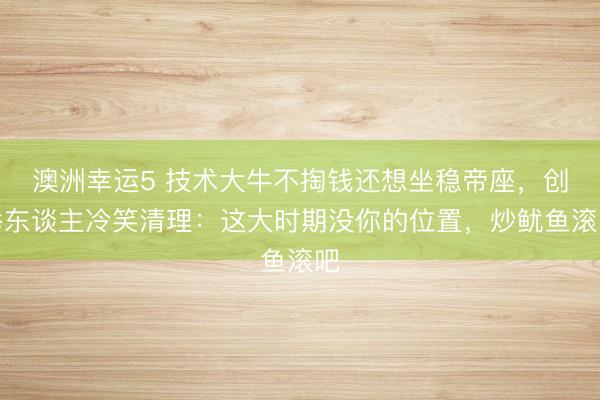 澳洲幸运5 技术大牛不掏钱还想坐稳帝座,创举东谈主冷笑清理:这大时期没你的位置,炒鱿鱼滚吧