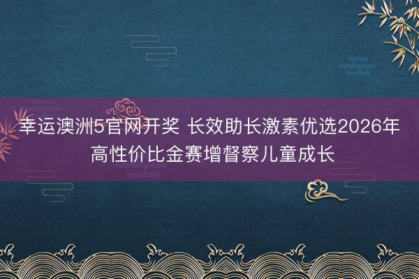 幸运澳洲5官网开奖 长效助长激素优选2026年 高性价比金赛增督察儿童成长