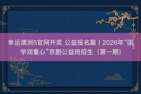 幸运澳洲5官网开奖 公益报名篇丨2026年“国学润童心”京剧公益班招生（第一期）