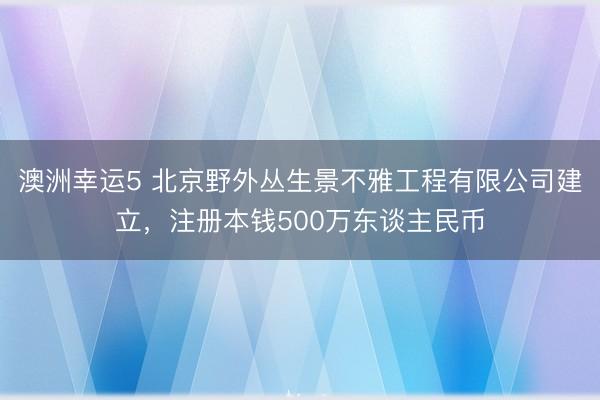 澳洲幸运5 北京野外丛生景不雅工程有限公司建立，注册本钱500万东谈主民币