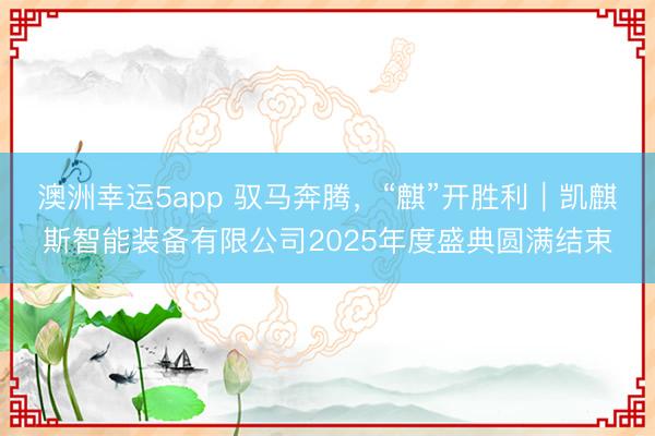 澳洲幸运5app 驭马奔腾，“麒”开胜利｜凯麒斯智能装备有限公司2025年度盛典圆满结束