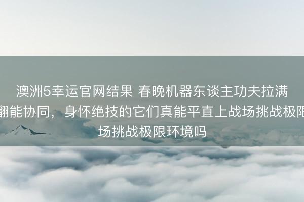 澳洲5幸运官网结果 春晚机器东谈主功夫拉满，会空翻能协同，身怀绝技的它们真能平直上战场挑战极限环境吗