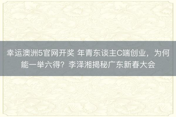 幸运澳洲5官网开奖 年青东谈主C端创业，为何能一举六得？李泽湘揭秘广东新春大会
