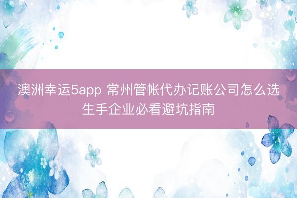 澳洲幸运5app 常州管帐代办记账公司怎么选生手企业必看避坑指南