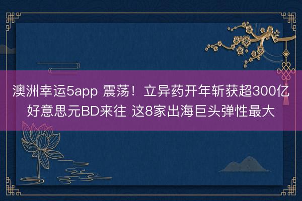 澳洲幸运5app 震荡！立异药开年斩获超300亿好意思元BD来往 这8家出海巨头弹性最大