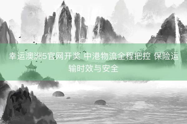 幸运澳洲5官网开奖 中港物流全程把控 保险运输时效与安全
