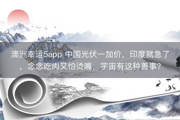 澳洲幸运5app 中国光伏一加价,印度就急了,念念吃肉又怕烫嘴,宇宙有这种善事?