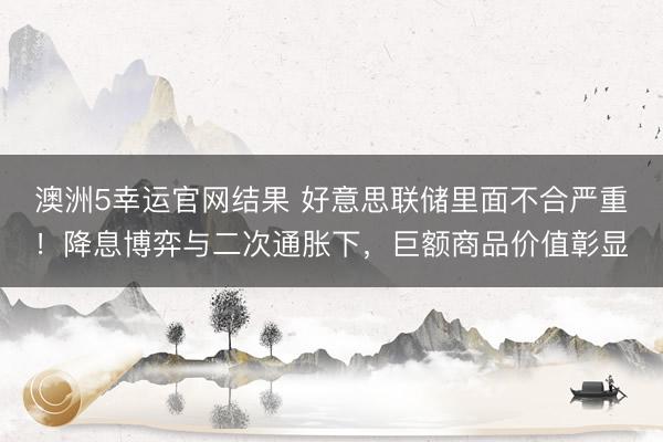 澳洲5幸运官网结果 好意思联储里面不合严重！降息博弈与二次通胀下，巨额商品价值彰显