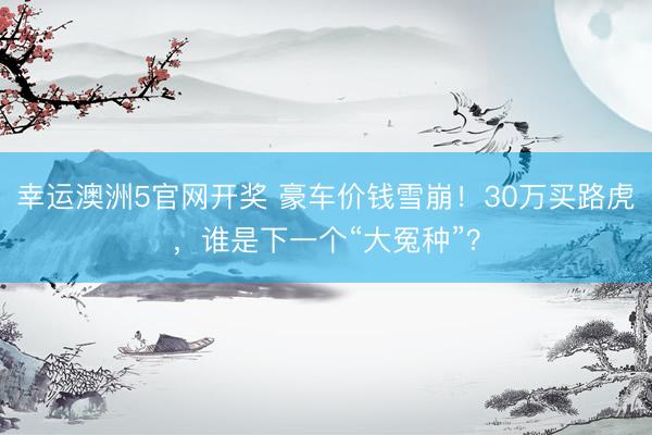 幸运澳洲5官网开奖 豪车价钱雪崩！30万买路虎，谁是下一个“大冤种”？